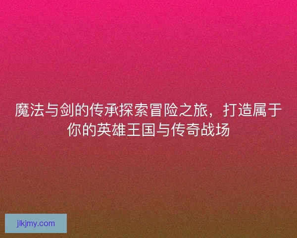 魔法与剑的传承探索冒险之旅，打造属于你的英雄王国与传奇战场
