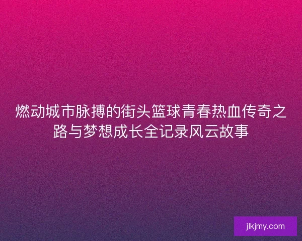 燃动城市脉搏的街头篮球青春热血传奇之路与梦想成长全记录风云故事