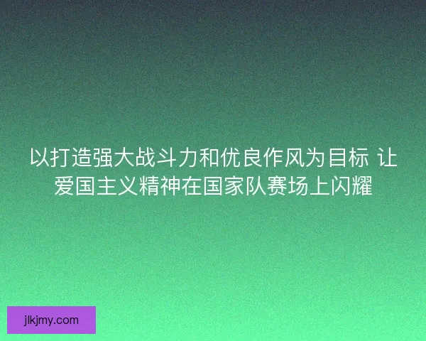 以打造强大战斗力和优良作风为目标 让爱国主义精神在国家队赛场上闪耀