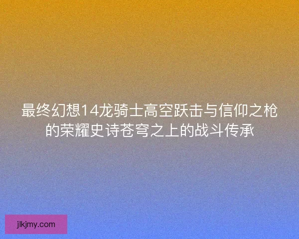 最终幻想14龙骑士高空跃击与信仰之枪的荣耀史诗苍穹之上的战斗传承