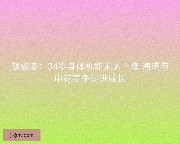 颜骏凌：34岁身体机能未见下降 海港与申花竞争促进成长