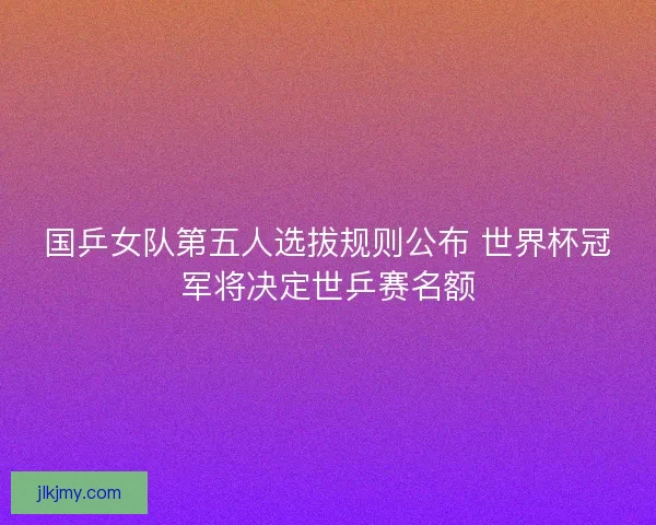 国乒女队第五人选拔规则公布 世界杯冠军将决定世乒赛名额