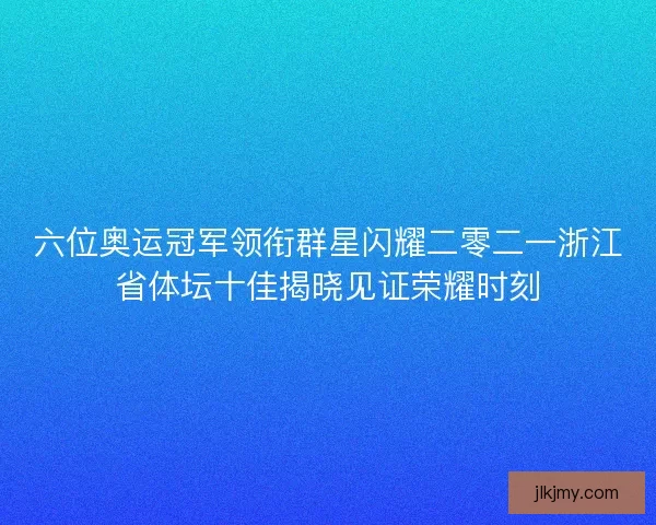 六位奥运冠军领衔群星闪耀二零二一浙江省体坛十佳揭晓见证荣耀时刻