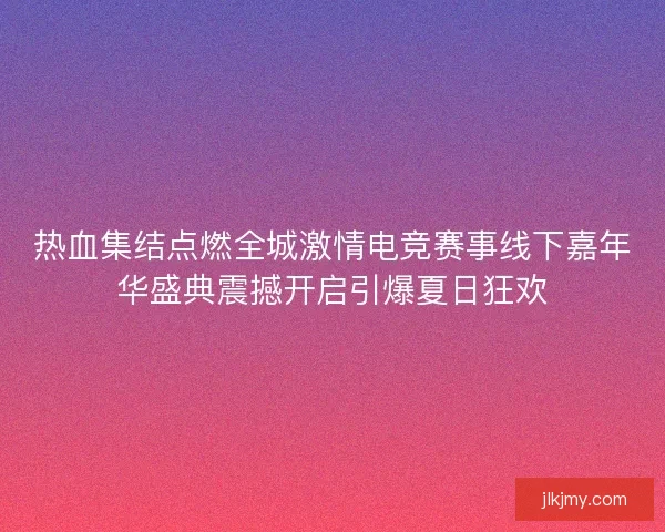热血集结点燃全城激情电竞赛事线下嘉年华盛典震撼开启引爆夏日狂欢