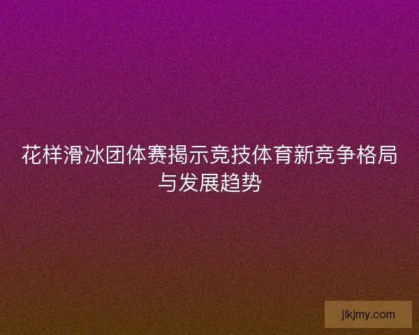 花样滑冰团体赛揭示竞技体育新竞争格局与发展趋势