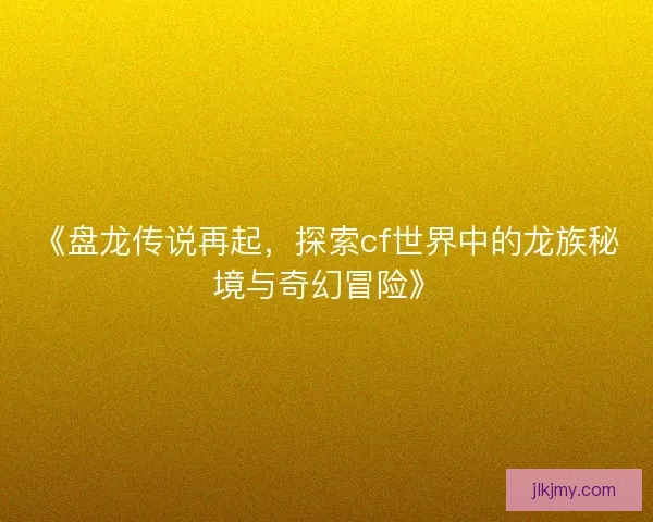 《盘龙传说再起，探索cf世界中的龙族秘境与奇幻冒险》